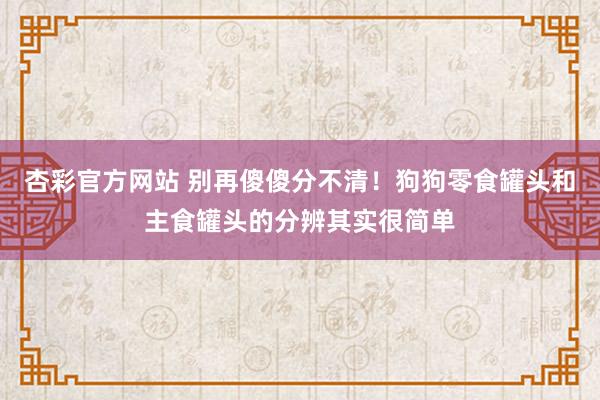 杏彩官方网站 别再傻傻分不清！狗狗零食罐头和主食罐头的分辨其实很简单