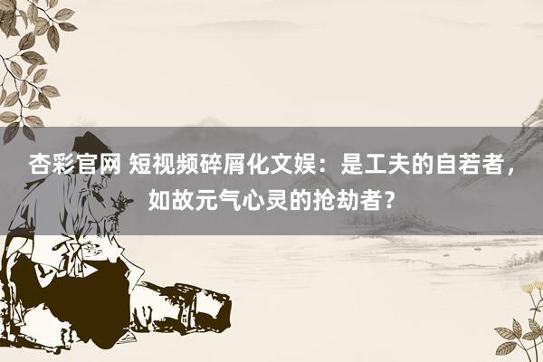 杏彩官网 短视频碎屑化文娱：是工夫的自若者，如故元气心灵的抢劫者？