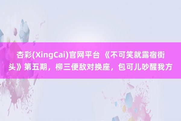 杏彩(XingCai)官网平台 《不可笑就露宿街头》第五期，柳三便敌对换座，包可儿吵醒我方