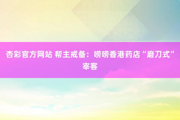 杏彩官方网站 帮主戒备：唠唠香港药店“磨刀式”宰客