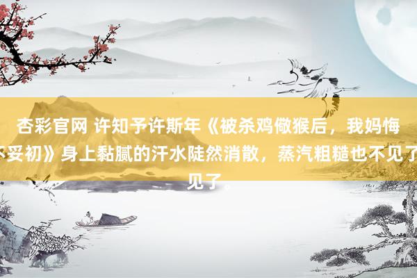 杏彩官网 许知予许斯年《被杀鸡儆猴后，我妈悔不妥初》身上黏腻的汗水陡然消散，蒸汽粗糙也不见了。