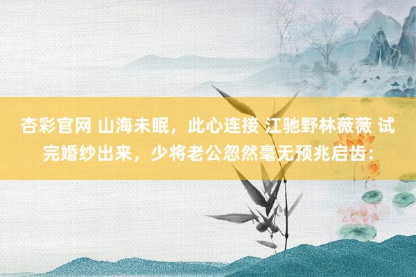 杏彩官网 山海未眠，此心连接 江驰野林薇薇 试完婚纱出来，少将老公忽然毫无预兆启齿：
