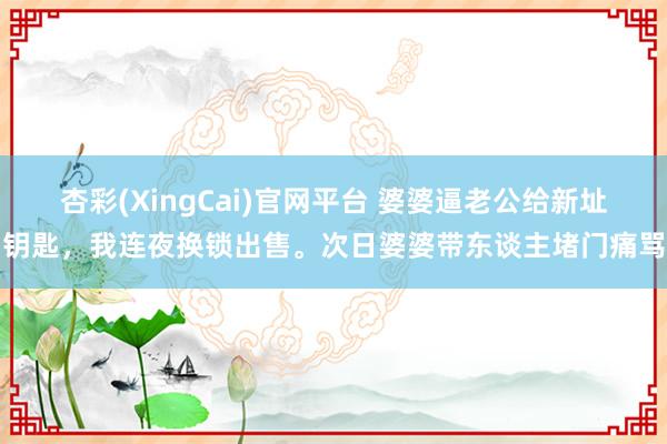 杏彩(XingCai)官网平台 婆婆逼老公给新址钥匙，我连夜换锁出售。次日婆婆带东谈主堵门痛骂