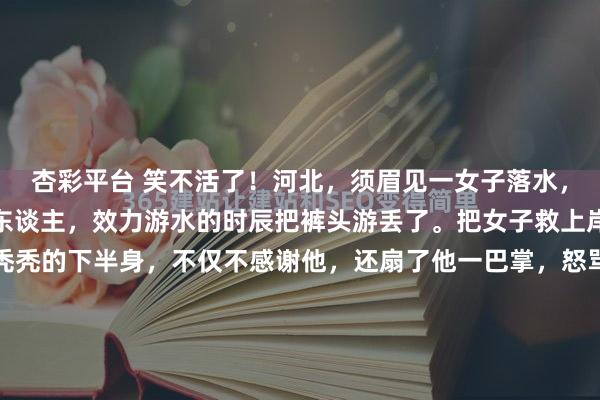 杏彩平台 笑不活了！河北，须眉见一女子落水，脱了穿戴就跳进河里救东谈主，效力游水的时辰把裤头游丢了。把女子救上岸后，对方看着须眉光秃秃的下半身，不仅不感谢他，还扇了他一巴掌，怒骂须眉无耻。须眉憋闷极了，径直报了警自证患难之交，结局大回转。网友：这老迈真冤！河北旷野的一条自然河谈，暮色遮蔽之下，湍急的水流...