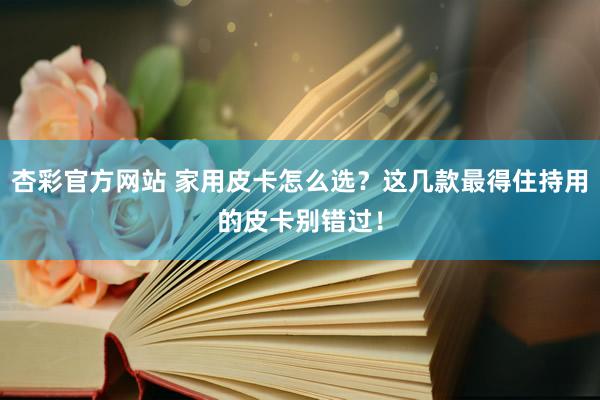 杏彩官方网站 家用皮卡怎么选？这几款最得住持用的皮卡别错过！