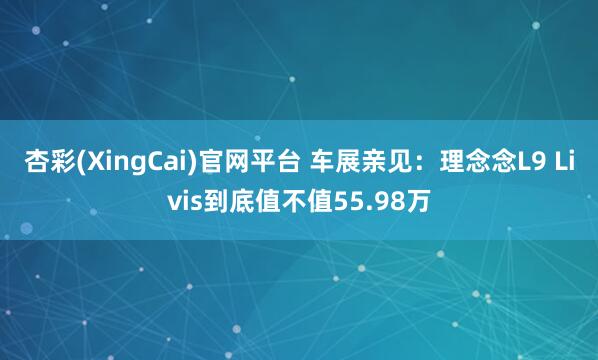 杏彩(XingCai)官网平台 车展亲见：理念念L9 Livis到底值不值55.98万