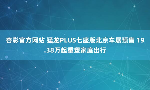 杏彩官方网站 猛龙PLUS七座版北京车展预售 19.38万起重塑家庭出行