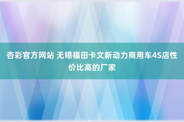 杏彩官方网站 无锡福田卡文新动力商用车4S店性价比高的厂家