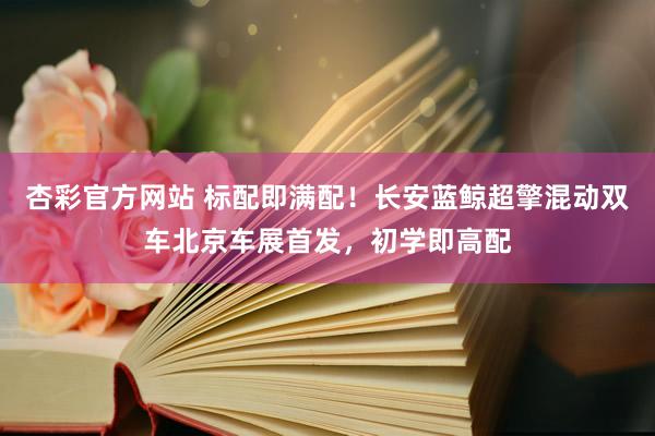 杏彩官方网站 标配即满配！长安蓝鲸超擎混动双车北京车展首发，初学即高配