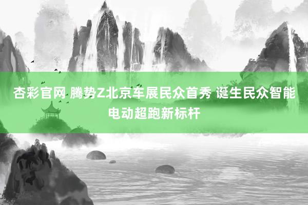 杏彩官网 腾势Z北京车展民众首秀 诞生民众智能电动超跑新标杆