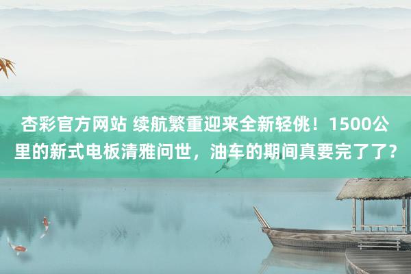 杏彩官方网站 续航繁重迎来全新轻佻！1500公里的新式电板清雅问世，油车的期间真要完了了？