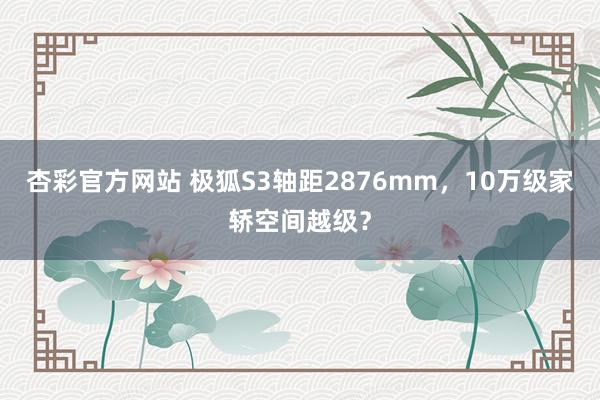 杏彩官方网站 极狐S3轴距2876mm，10万级家轿空间越级？