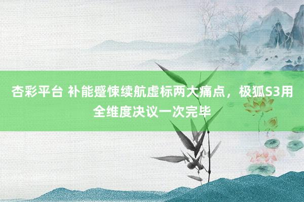 杏彩平台 补能蹙悚续航虚标两大痛点，极狐S3用全维度决议一次完毕