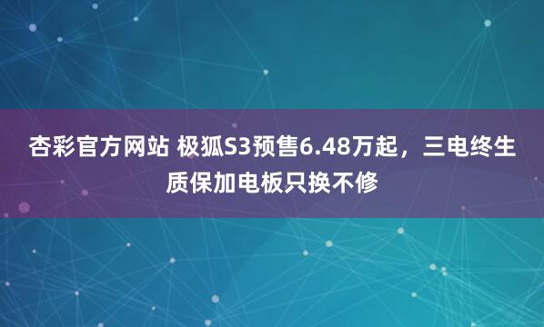 杏彩官方网站 极狐S3预售6.48万起，三电终生质保加电板只换不修