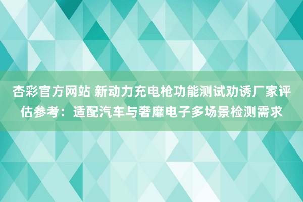杏彩官方网站 新动力充电枪功能测试劝诱厂家评估参考：适配汽车与奢靡电子多场景检测需求