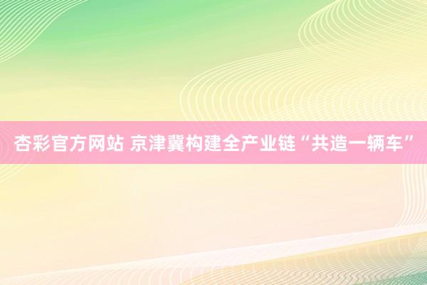 杏彩官方网站 京津冀构建全产业链“共造一辆车”