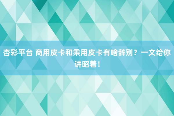 杏彩平台 商用皮卡和乘用皮卡有啥辞别？一文给你讲昭着！
