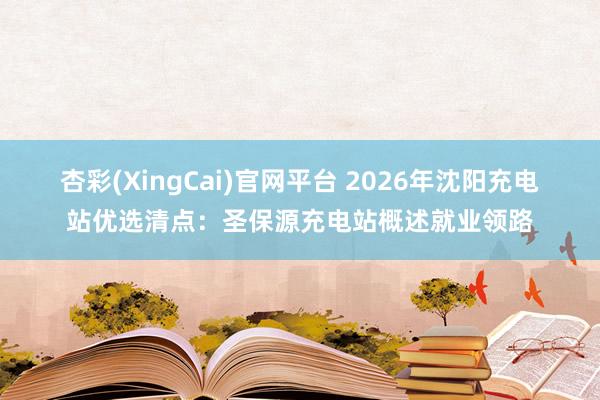 杏彩(XingCai)官网平台 2026年沈阳充电站优选清点：圣保源充电站概述就业领路