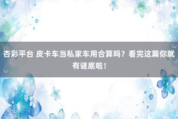 杏彩平台 皮卡车当私家车用合算吗？看完这篇你就有谜底啦！