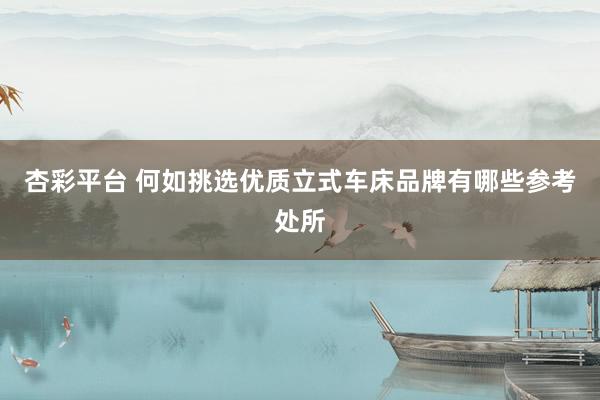 杏彩平台 何如挑选优质立式车床品牌有哪些参考处所