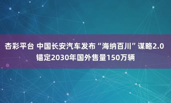杏彩平台 中国长安汽车发布“海纳百川”谋略2.0 锚定2030年国外售量150万辆