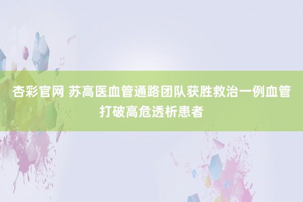 杏彩官网 苏高医血管通路团队获胜救治一例血管打破高危透析患者