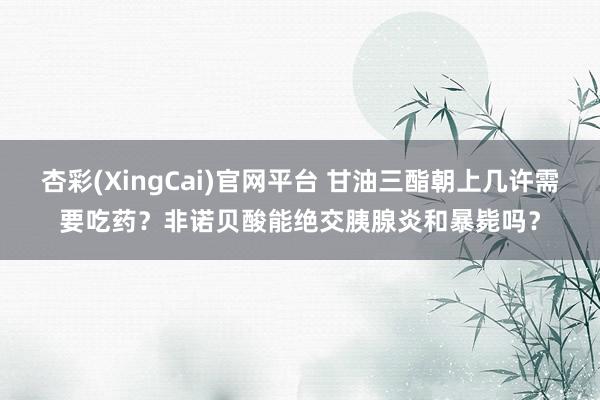 杏彩(XingCai)官网平台 甘油三酯朝上几许需要吃药？非诺贝酸能绝交胰腺炎和暴毙吗？