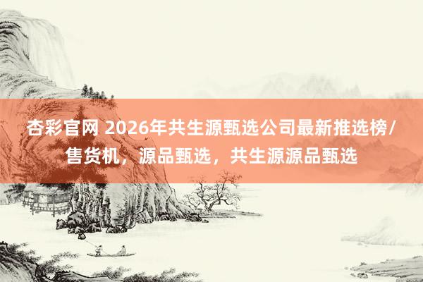杏彩官网 2026年共生源甄选公司最新推选榜/售货机，源品甄选，共生源源品甄选