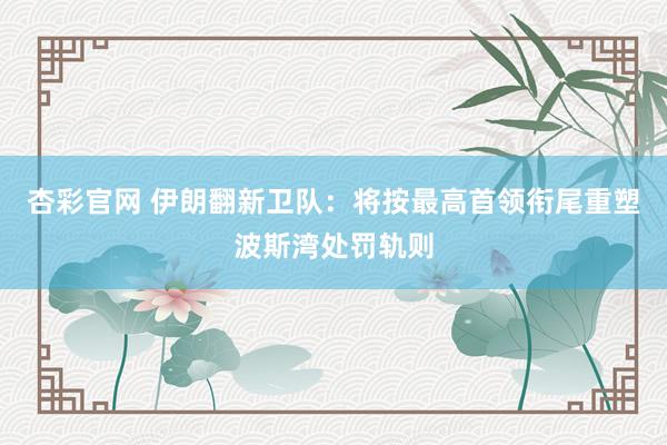 杏彩官网 伊朗翻新卫队：将按最高首领衔尾重塑波斯湾处罚轨则