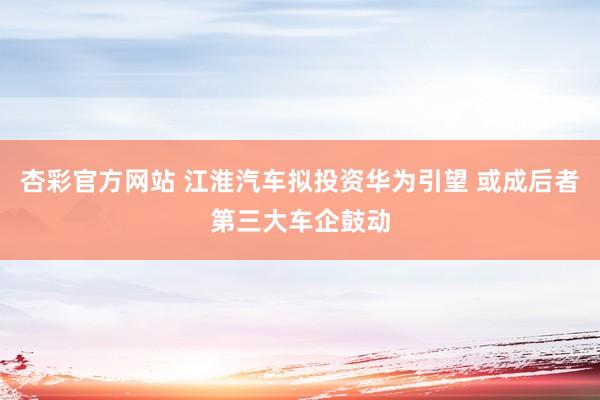 杏彩官方网站 江淮汽车拟投资华为引望 或成后者第三大车企鼓动
