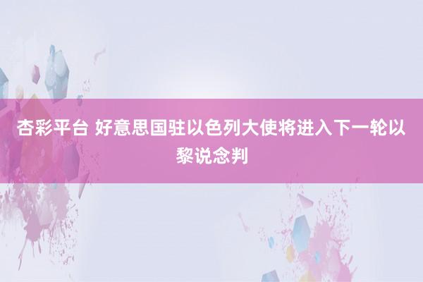 杏彩平台 好意思国驻以色列大使将进入下一轮以黎说念判