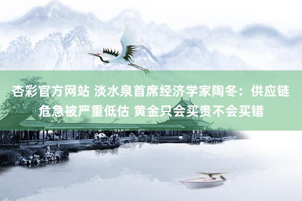 杏彩官方网站 淡水泉首席经济学家陶冬：供应链危急被严重低估 黄金只会买贵不会买错
