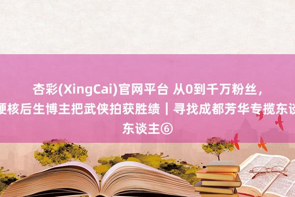 杏彩(XingCai)官网平台 从0到千万粉丝，成都硬核后生博主把武侠拍获胜绩｜寻找成都芳华专揽东谈主⑥