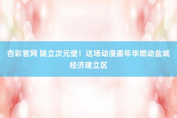 杏彩官网 陡立次元壁！这场动漫嘉年华燃动盐城经济建立区