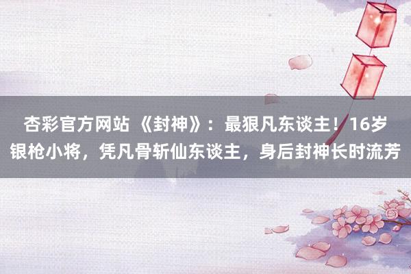 杏彩官方网站 《封神》：最狠凡东谈主！16岁银枪小将，凭凡骨斩仙东谈主，身后封神长时流芳
