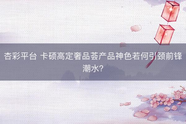 杏彩平台 卡硕高定奢品荟产品神色若何引颈前锋潮水？