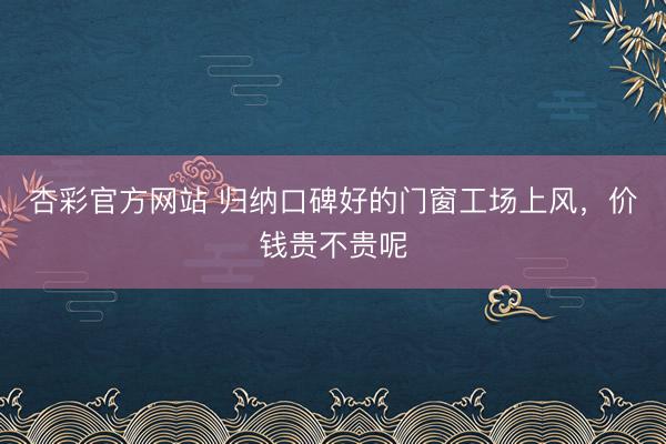 杏彩官方网站 归纳口碑好的门窗工场上风，价钱贵不贵呢