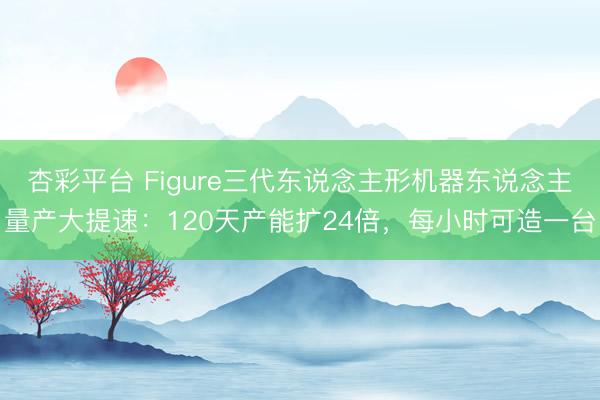 杏彩平台 Figure三代东说念主形机器东说念主量产大提速：120天产能扩24倍，每小时可造一台
