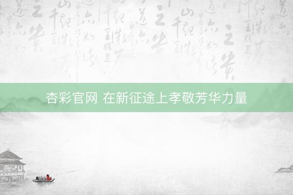 杏彩官网 在新征途上孝敬芳华力量