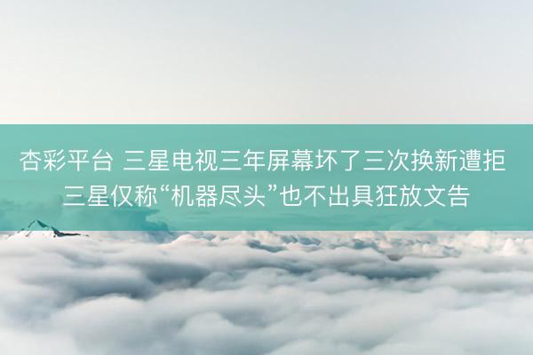 杏彩平台 三星电视三年屏幕坏了三次换新遭拒 三星仅称“机器尽头”也不出具狂放文告