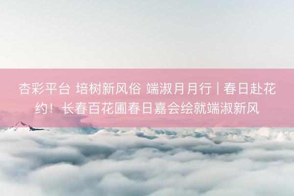 杏彩平台 培树新风俗 端淑月月行 | 春日赴花约！长春百花圃春日嘉会绘就端淑新风