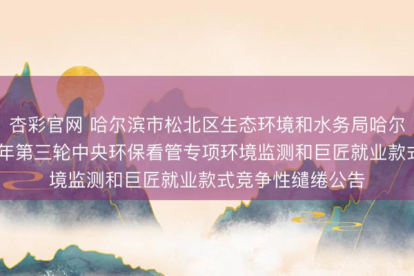 杏彩官网 哈尔滨市松北区生态环境和水务局哈尔滨市松北区2026年第三轮中央环保看管专项环境监测和巨匠就业款式竞争性缱绻公告