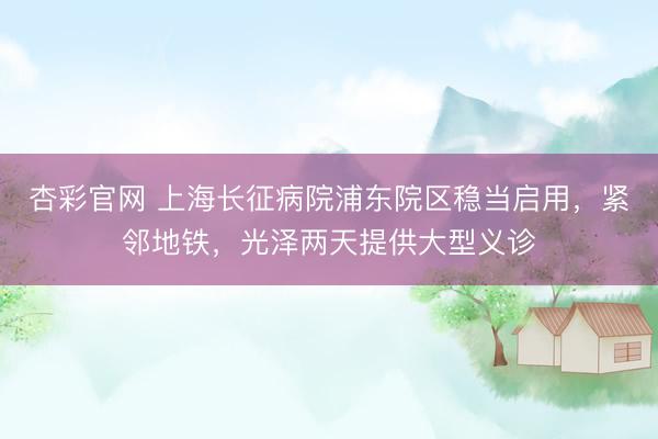 杏彩官网 上海长征病院浦东院区稳当启用，紧邻地铁，光泽两天提供大型义诊