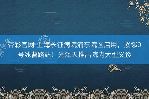 杏彩官网 上海长征病院浦东院区启用，紧邻9号线曹路站！光泽天推出院内大型义诊