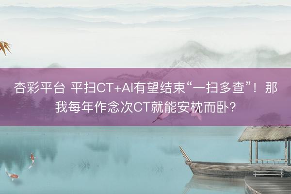 杏彩平台 平扫CT+AI有望结束“一扫多查”！那我每年作念次CT就能安枕而卧？