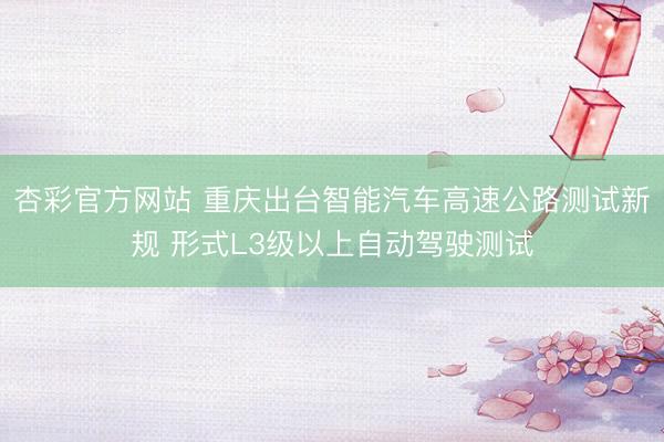 杏彩官方网站 重庆出台智能汽车高速公路测试新规 形式L3级以上自动驾驶测试