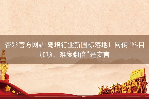 杏彩官方网站 驾培行业新国标落地！网传“科目加项、难度翻倍”是妄言