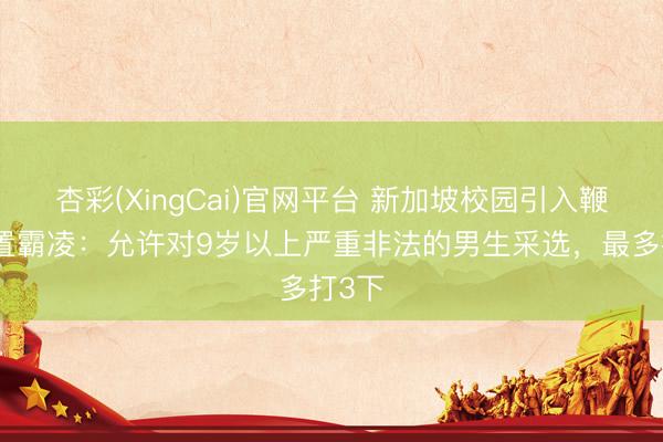 杏彩(XingCai)官网平台 新加坡校园引入鞭刑处置霸凌：允许对9岁以上严重非法的男生采选，最多打3下