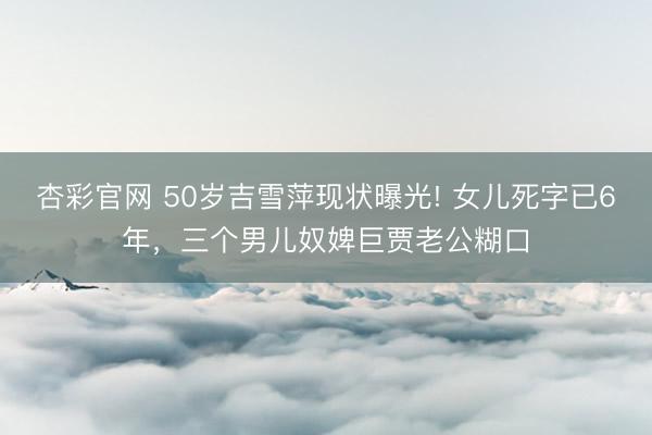 杏彩官网 50岁吉雪萍现状曝光! 女儿死字已6年，三个男儿奴婢巨贾老公糊口