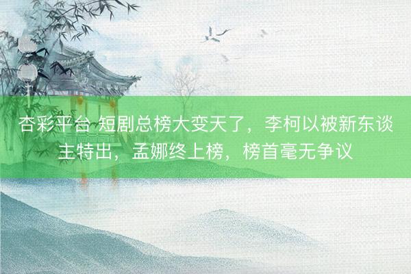 杏彩平台 短剧总榜大变天了，李柯以被新东谈主特出，孟娜终上榜，榜首毫无争议
